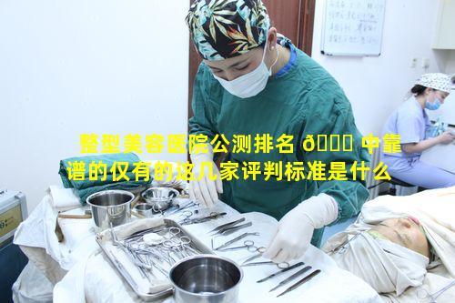 整型美容医院公测排名 🐒 中靠谱的仅有的这几家评判标准是什么看 🦁 排名表能准确把握吗